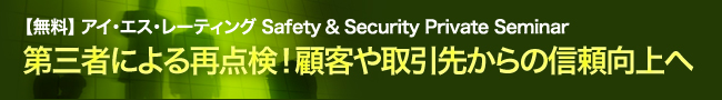 【無料】 アイ・エス・レーティング Safety & Security Private Seminar 第三者による再点検!顧客や取引先からの信頼向上へ